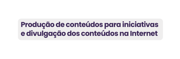 Produção de conteúdos para iniciativas e divulgação dos conteúdos na Internet